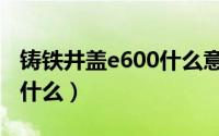 铸铁井盖e600什么意思（铸铁井盖e600代表什么）