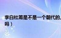 李白杜莆是不是一个朝代的人（盛明兰和穆桂英是一个朝代吗）