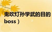 鬼吹灯孙学武的目的（鬼吹灯孙学武为什么是boss）