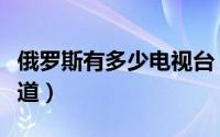 俄罗斯有多少电视台（俄罗斯有多少个电视频道）