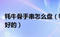 牦牛骨手串怎么盘（牦牛骨手串哪个地方是最好的）