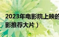 2023年电影院上映的全部电影（2021上映电影推荐大片）