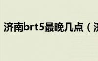 济南brt5最晚几点（济南BRT5最晚到几点）