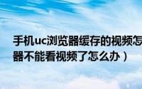 手机uc浏览器缓存的视频怎么弄成本地视频（手机UC浏览器不能看视频了怎么办）