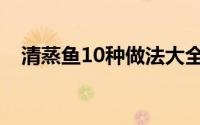 清蒸鱼10种做法大全（清蒸鱼10种做法）