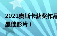 2021奥斯卡获奖作品（奥斯卡2021获奖名单最佳影片）