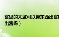 宫里的太监可以带东西出宫吗视频（宫里的太监可以带东西出宫吗）