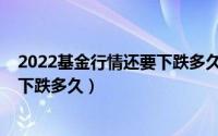 2022基金行情还要下跌多久才能上涨（2022基金行情还要下跌多久）