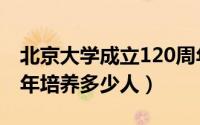 北京大学成立120周年（北京大学建校120周年培养多少人）