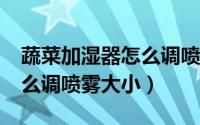 蔬菜加湿器怎么调喷雾大小?（蔬菜加湿器怎么调喷雾大小）