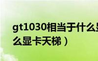 gt1030相当于什么显卡（gtx780相当于什么显卡天梯）