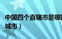 中国四个直辖市是哪四个（四个直辖市是哪些城市）