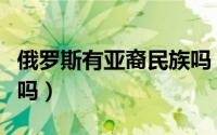 俄罗斯有亚裔民族吗（俄罗斯人有亚洲人血统吗）