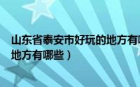 山东省泰安市好玩的地方有哪些景区（山东省泰安市好玩的地方有哪些）