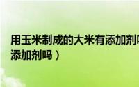 用玉米制成的大米有添加剂吗为什么（用玉米制成的大米有添加剂吗）