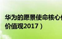 华为的愿景使命核心价值观（华为的愿景使命价值观2017）