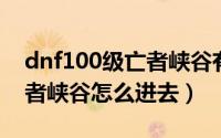 dnf100级亡者峡谷有几个图（110级版本亡者峡谷怎么进去）