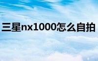 三星nx1000怎么自拍（三星nx1000怎么样）