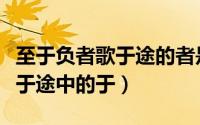 至于负者歌于途的者是什么意思（至于负者歌于途中的于）