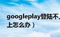 googleplay登陆不上（googleplay登录不上怎么办）