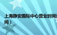 上海静安国际中心营业时间查询（上海静安国际中心营业时间）