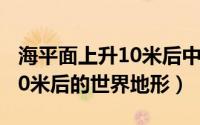 海平面上升10米后中国的城市（海平面上升10米后的世界地形）