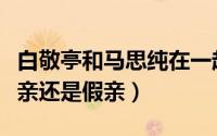 白敬亭和马思纯在一起（白敬亭跟马思纯是真亲还是假亲）