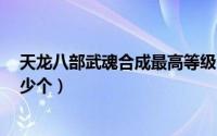 天龙八部武魂合成最高等级（天龙八部武魂合成7级需要多少个）