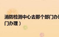 消防检测中心去那个部门办理手续（消防检测中心去那个部门办理）