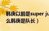 韩庚以前是super junior队长吗（SJ里为什么韩庚是队长）