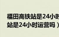 福田高铁站是24小时运营吗现在（福田高铁站是24小时运营吗）