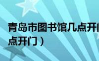 青岛市图书馆几点开门营业（青岛市图书馆几点开门）