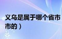 义乌是属于哪个省市（义乌是属于浙江省那个市的）