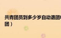 共青团员到多少岁自动退团申请（共青团员到多少岁自动退团）