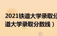 2021铁道大学录取分数线是多少分（2021铁道大学录取分数线）