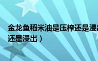 金龙鱼稻米油是压榨还是浸出工艺（金龙鱼稻米油是压榨的还是浸出）