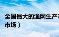 全国最大的渔网生产基地（全国十大渔网批发市场）