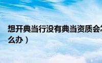 想开典当行没有典当资质会怎样（典当行没有经营许可证怎么办）