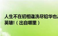 人生不在初相逢洗尽铅华也从容年少都有凌云志平凡一生也英雄!（出自哪里）