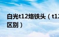 白光t12烙铁头（t12电烙铁白菜白光有什么区别）