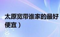 太原宽带谁家的最好（太原市装宽带谁家的最便宜）