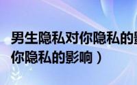 男生隐私对你隐私的影响是什么（男生隐私对你隐私的影响）