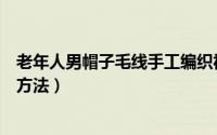 老年人男帽子毛线手工编织视频（男士中老年毛线帽子编织方法）