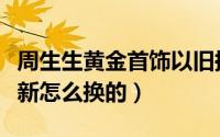 周生生黄金首饰以旧换新（周生生黄金以旧换新怎么换的）