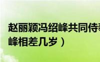 赵丽颖冯绍峰共同侍奉一个金主（赵丽颖冯绍峰相差几岁）