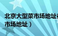 北京大型菜市场地址在什么位置（北京大型菜市场地址）