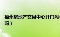 福州房地产交易中心开门吗今年（福州房地产交易中心开门吗）