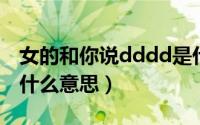 女的和你说dddd是什么意思（女生发ddd是什么意思）