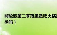 嗨放派第二季范丞丞吃火锅是哪一期（嗨放派第一季有范丞丞吗）