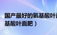 国产最好的氨基酸叶面肥排名（国产最好的氨基酸叶面肥）